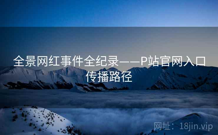 全景网红事件全纪录——P站官网入口传播路径