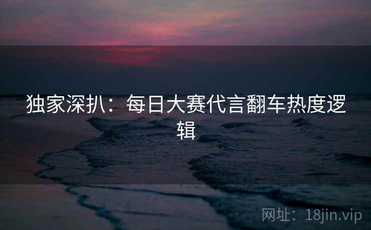 独家深扒：每日大赛代言翻车热度逻辑