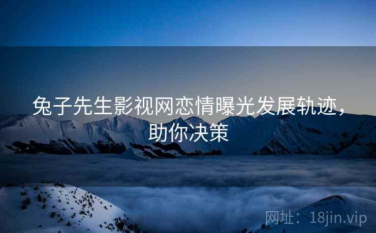 兔子先生影视网恋情曝光发展轨迹，助你决策