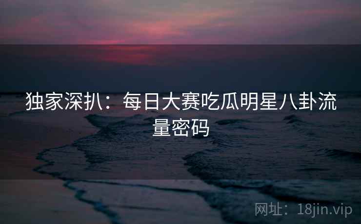 独家深扒：每日大赛吃瓜明星八卦流量密码