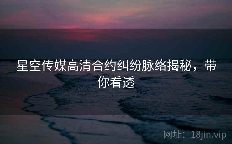 星空传媒高清合约纠纷脉络揭秘，带你看透