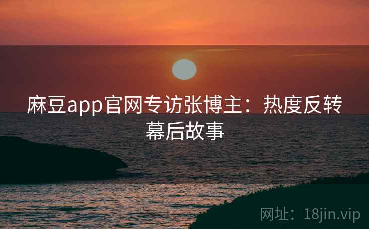 麻豆app官网专访张博主：热度反转幕后故事