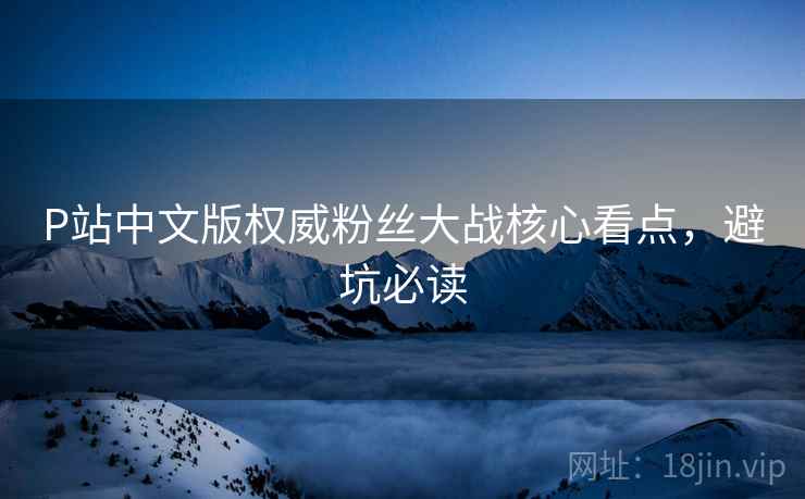 P站中文版权威粉丝大战核心看点，避坑必读