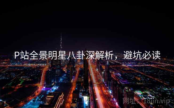 P站全景明星八卦深解析，避坑必读