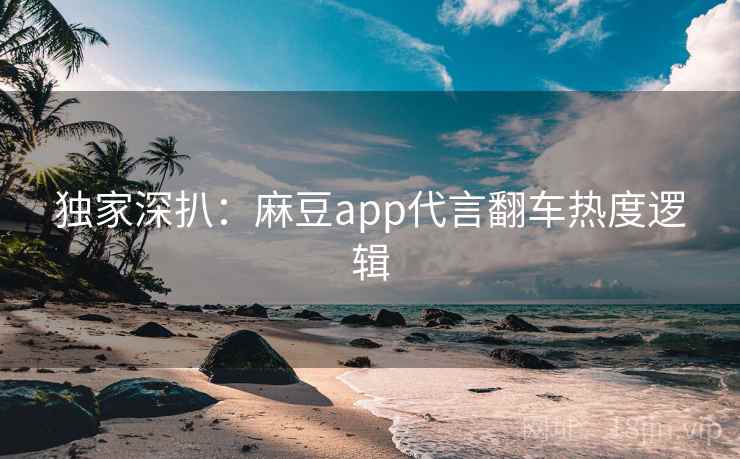 独家深扒：麻豆app代言翻车热度逻辑