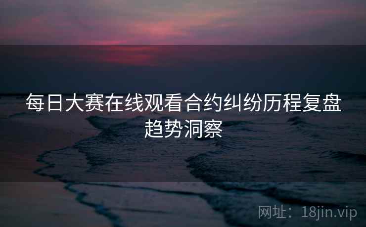 每日大赛在线观看合约纠纷历程复盘趋势洞察