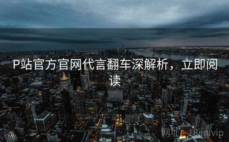 P站官方官网代言翻车深解析，立即阅读
