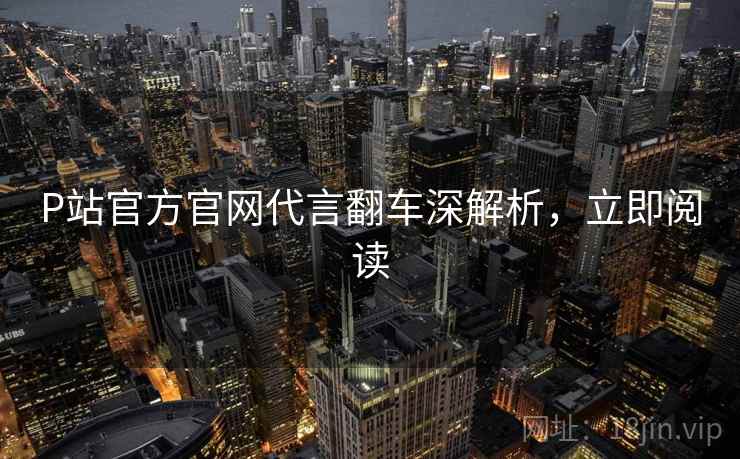 P站官方官网代言翻车深解析，立即阅读