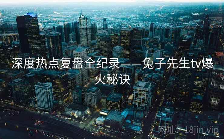 深度热点复盘全纪录——兔子先生tv爆火秘诀