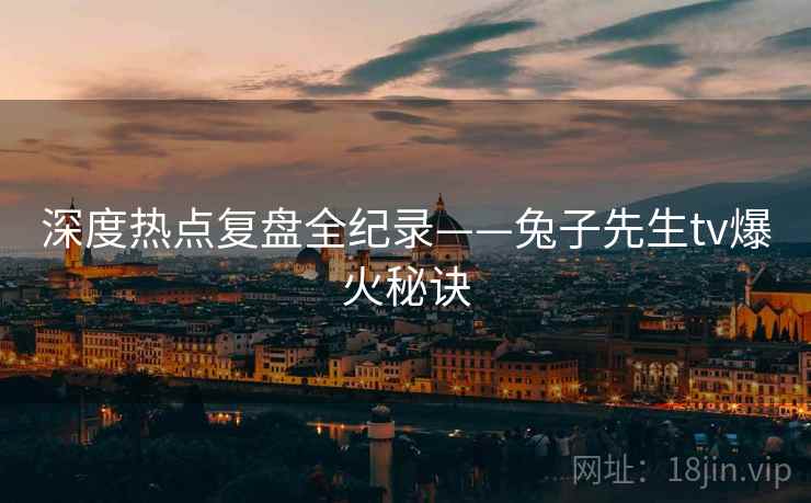 深度热点复盘全纪录——兔子先生tv爆火秘诀