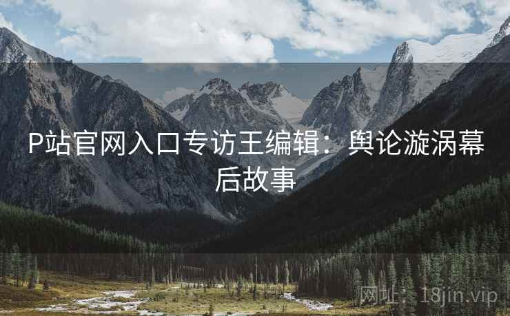P站官网入口专访王编辑：舆论漩涡幕后故事