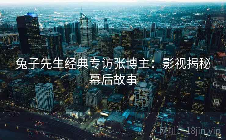 兔子先生经典专访张博主：影视揭秘幕后故事