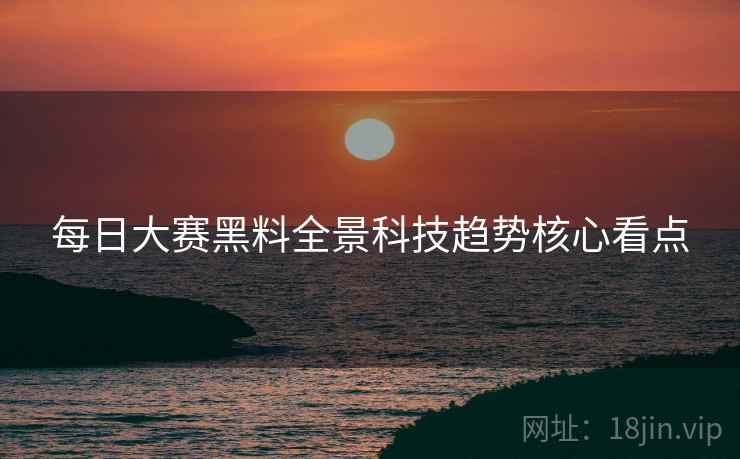 每日大赛黑料全景科技趋势核心看点