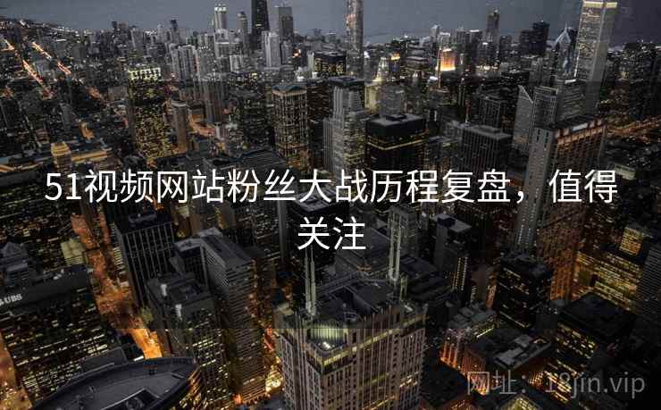 51视频网站粉丝大战历程复盘，值得关注