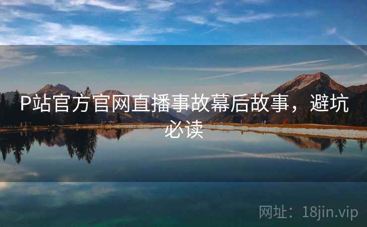 P站官方官网直播事故幕后故事，避坑必读