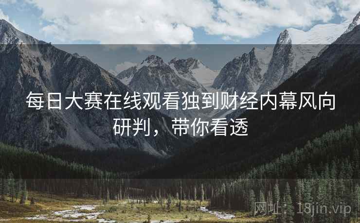 每日大赛在线观看独到财经内幕风向研判，带你看透