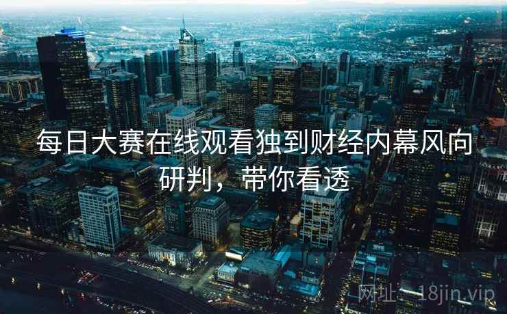 每日大赛在线观看独到财经内幕风向研判，带你看透
