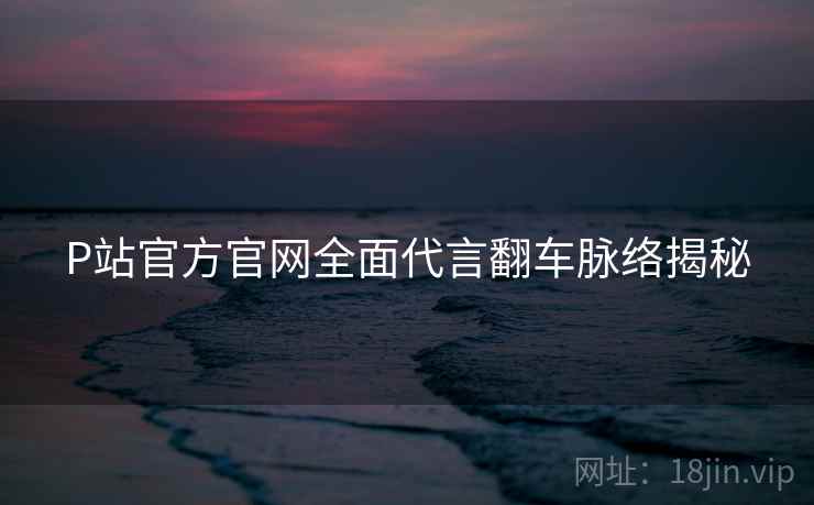 P站官方官网全面代言翻车脉络揭秘